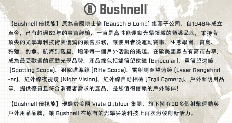 Bushnell【Bushnell 倍視能】原為美國博士倫Bausch  Lomb集團子公司,自1948年成立至今,已有超過65年的豐富經驗,一直是高性能運動光學領域的領導品牌,秉持著頂尖的光學專利技術與優質的顧客服務,讓使用者從運動賽事生態學習、賞鳥、狩獵、釣魚、航海到觀星,增添每一個戶外活動的樂趣。在歐美國家占有高市占率,成為最受歡迎的運動光學品牌。產品線包括雙筒望遠鏡 Binocular、單筒望遠鏡Spotting Scope、狙擊瞄準鏡Rifle Scope、雷射測距望遠鏡[Laser Rangefind-、紅外線夜視鏡 [Night Vision、紅外線自動相機 [Trail Camera)、戶外照明用品等,提供優質且符合消費者需求的產品,是您值得的戶外夥伴!【Bushnell 倍視能】現歸於美國 Vista Outdoor集團,旗下擁有30多個射擊運動與戶外用品品牌,讓 Bushnell 在原有的光學尖端科技上再次激發創新活力。