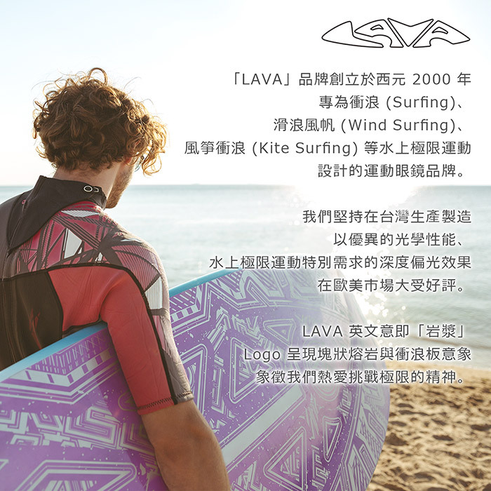 「LAVA」品牌創立於西元2000 年專為衝浪(Surfing)、滑浪風帆(Wind Surfing)、風箏衝浪 (Kite Surfing)等水上極限運動設計的運動眼鏡品牌。我們堅持在台灣生產製造以優異的光學性能、水上極限運動特別需求的深度偏光效果在歐美市場大受好評。LAVA 英文意即「岩漿」Logo 呈現塊狀熔岩與衝浪板意象象徵我們熱愛挑戰極限的精神。